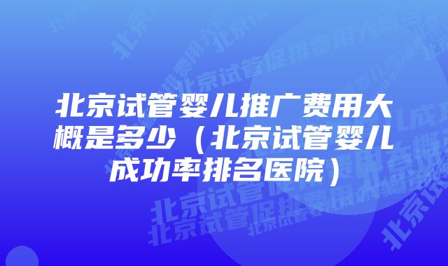 北京试管婴儿推广费用大概是多少（北京试管婴儿成功率排名医院）