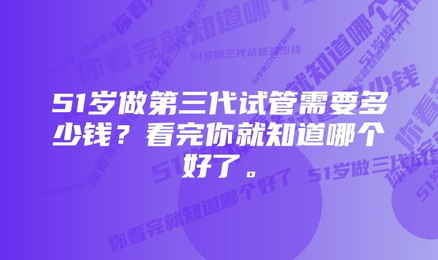 51岁做第三代试管需要多少钱？看完你就知道哪个好了。