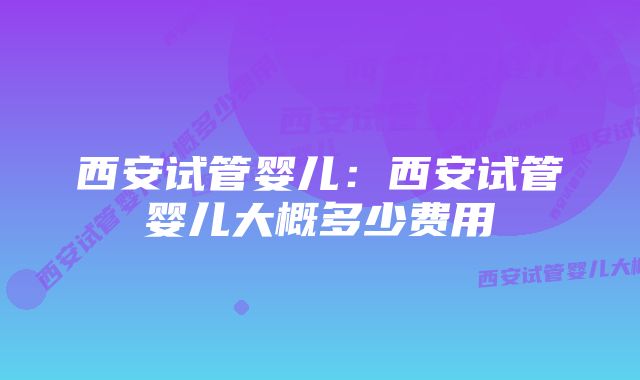 西安试管婴儿：西安试管婴儿大概多少费用