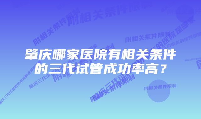 肇庆哪家医院有相关条件的三代试管成功率高？