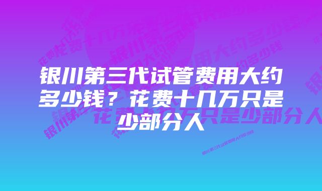 银川第三代试管费用大约多少钱？花费十几万只是少部分人