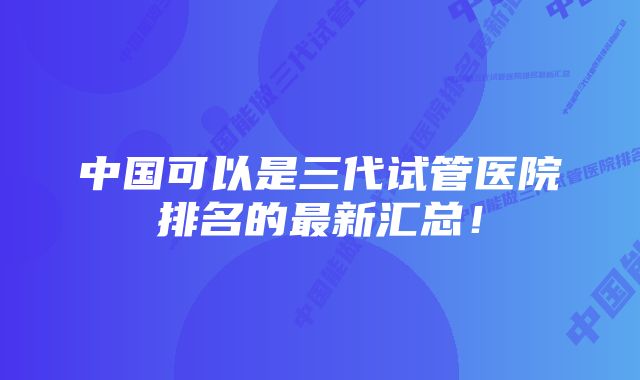 中国可以是三代试管医院排名的最新汇总！