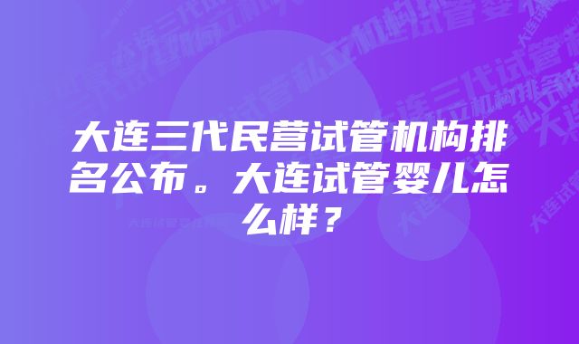 大连三代民营试管机构排名公布。大连试管婴儿怎么样？