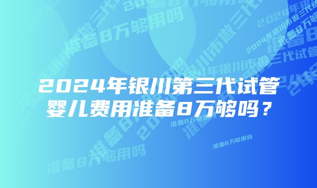 2024年银川第三代试管婴儿费用准备8万够吗？