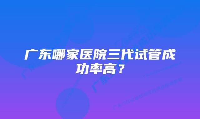 广东哪家医院三代试管成功率高？