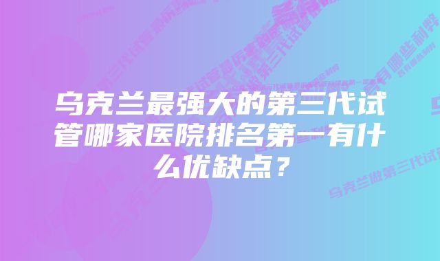 乌克兰最强大的第三代试管哪家医院排名第一有什么优缺点？