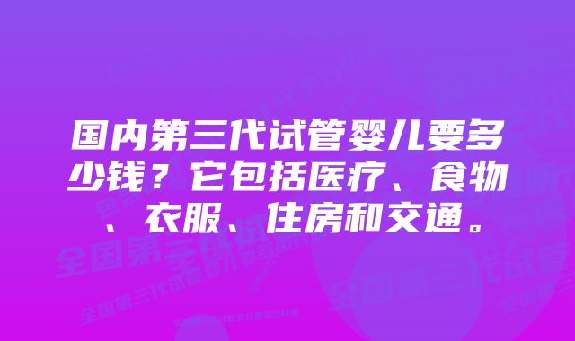 国内第三代试管婴儿要多少钱？它包括医疗、食物、衣服、住房和交通。