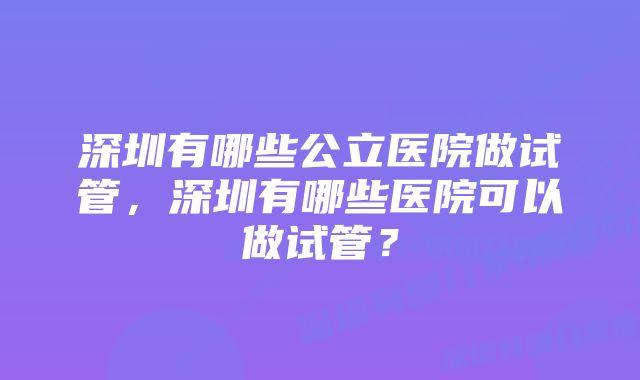 深圳有哪些公立医院做试管，深圳有哪些医院可以做试管？