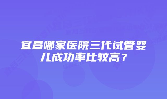 宜昌哪家医院三代试管婴儿成功率比较高？