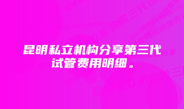 昆明私立机构分享第三代试管费用明细。