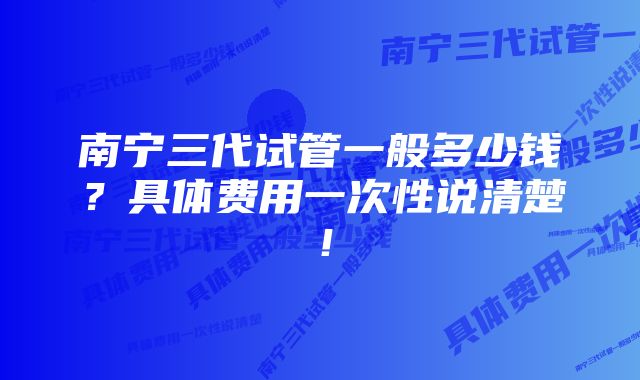 南宁三代试管一般多少钱？具体费用一次性说清楚！