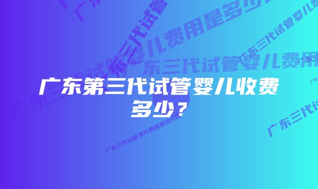 广东第三代试管婴儿收费多少？