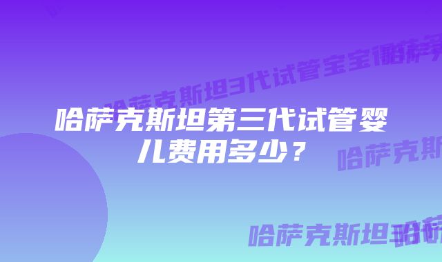 哈萨克斯坦第三代试管婴儿费用多少？