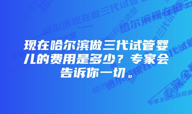 现在哈尔滨做三代试管婴儿的费用是多少？专家会告诉你一切。