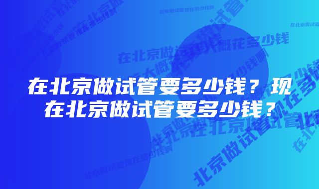 在北京做试管要多少钱？现在北京做试管要多少钱？