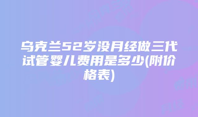 乌克兰52岁没月经做三代试管婴儿费用是多少(附价格表)