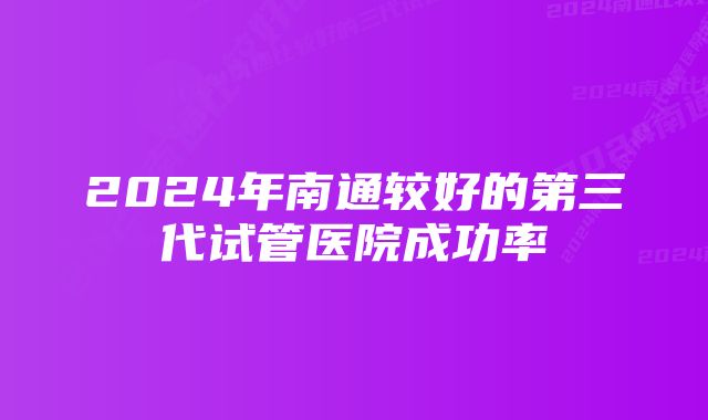 2024年南通较好的第三代试管医院成功率