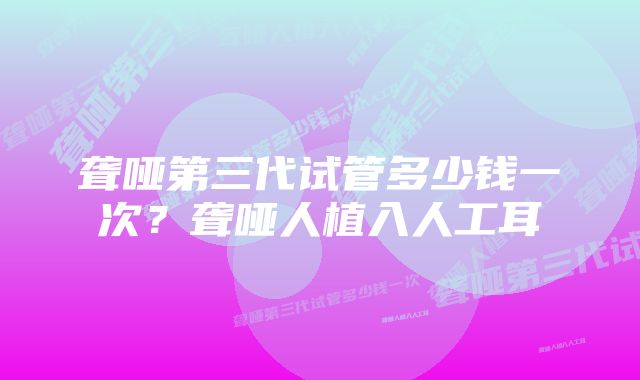 聋哑第三代试管多少钱一次？聋哑人植入人工耳