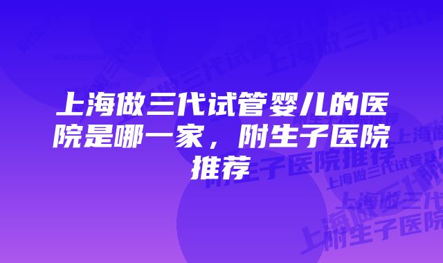 上海做三代试管婴儿的医院是哪一家，附生子医院推荐