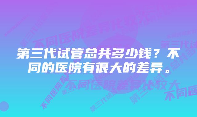 第三代试管总共多少钱？不同的医院有很大的差异。