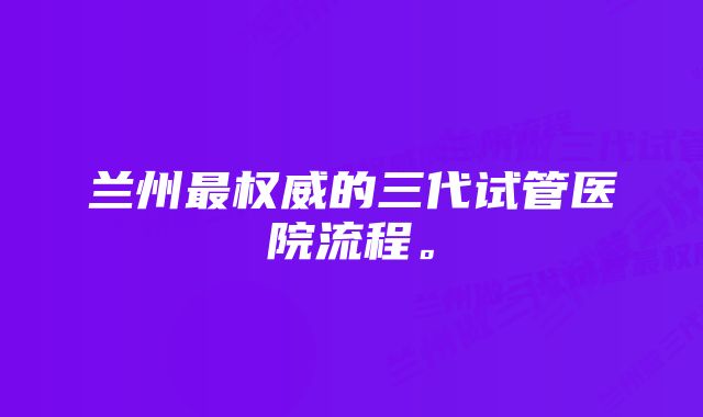 兰州最权威的三代试管医院流程。