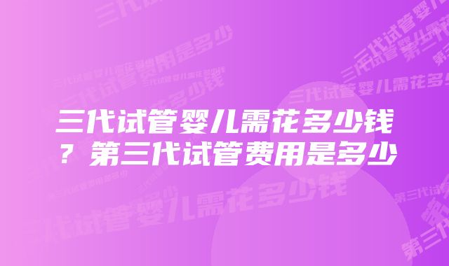 三代试管婴儿需花多少钱？第三代试管费用是多少