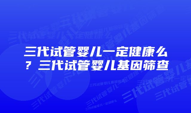 三代试管婴儿一定健康么？三代试管婴儿基因筛查