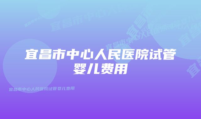 宜昌市中心人民医院试管婴儿费用