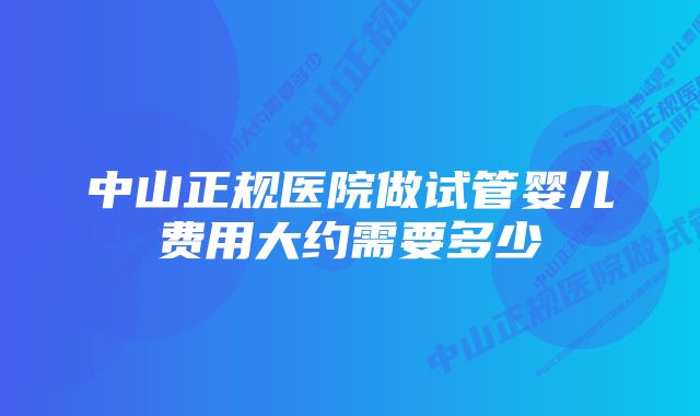 中山正规医院做试管婴儿费用大约需要多少