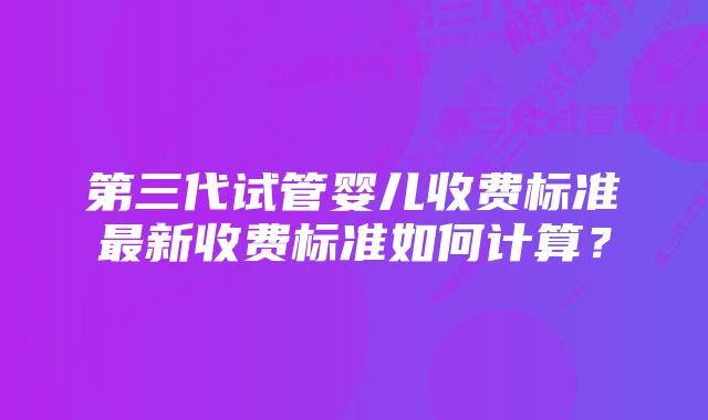 第三代试管婴儿收费标准最新收费标准如何计算？