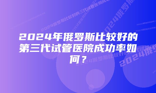 2024年俄罗斯比较好的第三代试管医院成功率如何？