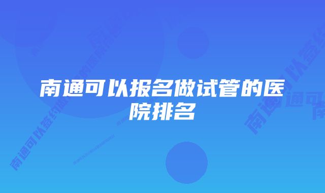 南通可以报名做试管的医院排名