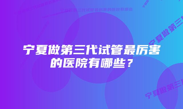 宁夏做第三代试管最厉害的医院有哪些？