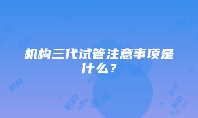 机构三代试管注意事项是什么？