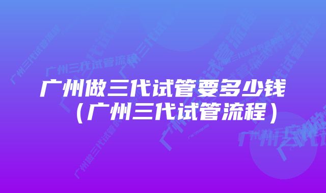 广州做三代试管要多少钱（广州三代试管流程）