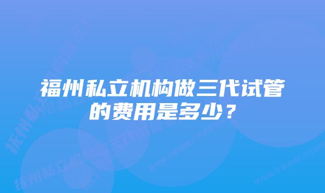 福州私立机构做三代试管的费用是多少？