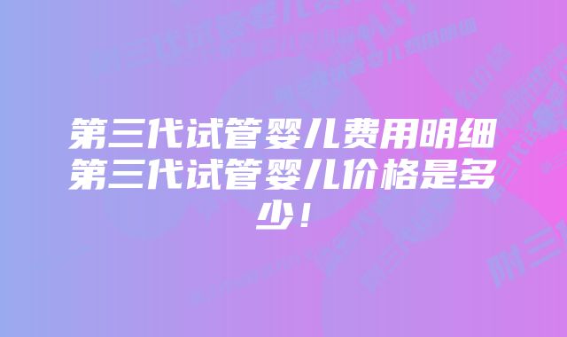 第三代试管婴儿费用明细第三代试管婴儿价格是多少！