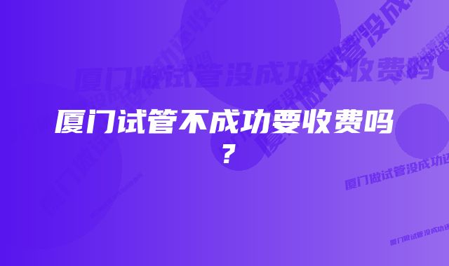 厦门试管不成功要收费吗？