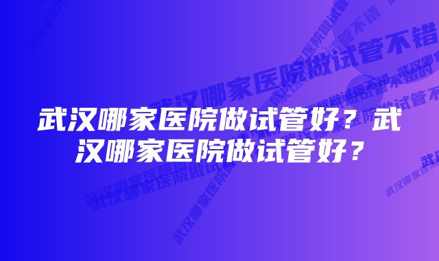 武汉哪家医院做试管好？武汉哪家医院做试管好？