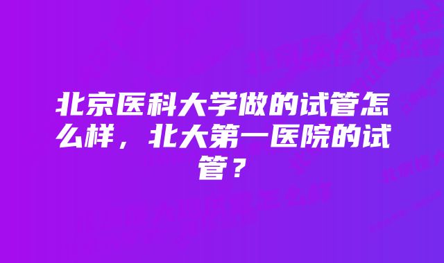 北京医科大学做的试管怎么样，北大第一医院的试管？