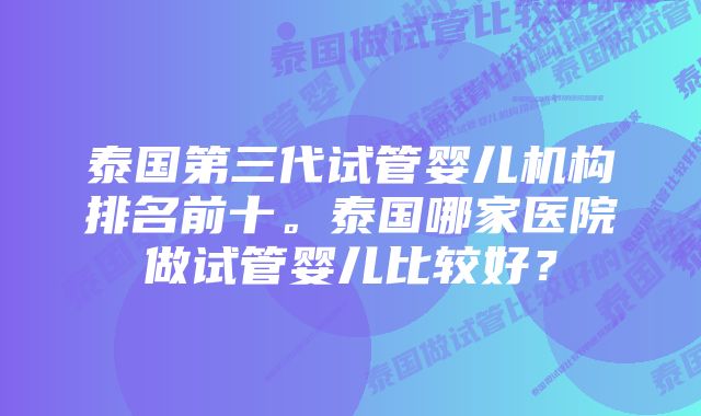 泰国第三代试管婴儿机构排名前十。泰国哪家医院做试管婴儿比较好？