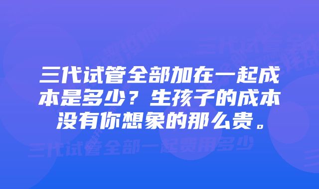 三代试管全部加在一起成本是多少？生孩子的成本没有你想象的那么贵。