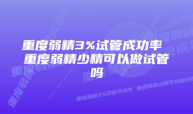 重度弱精3%试管成功率 重度弱精少精可以做试管吗