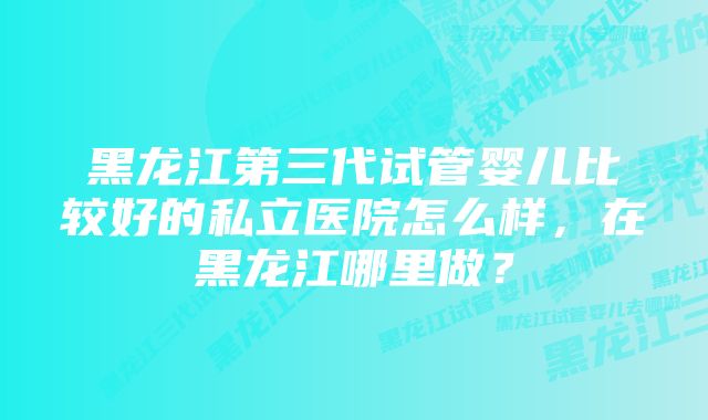 黑龙江第三代试管婴儿比较好的私立医院怎么样，在黑龙江哪里做？