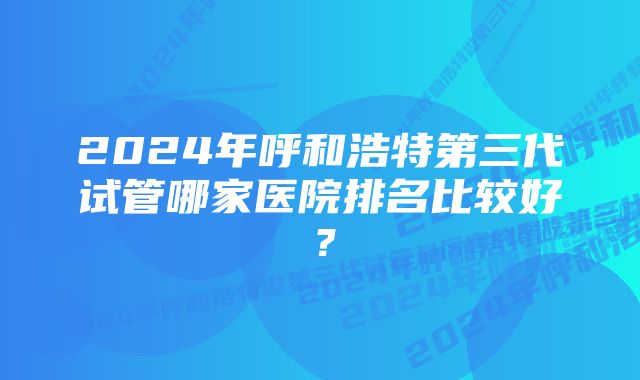 2024年呼和浩特第三代试管哪家医院排名比较好？