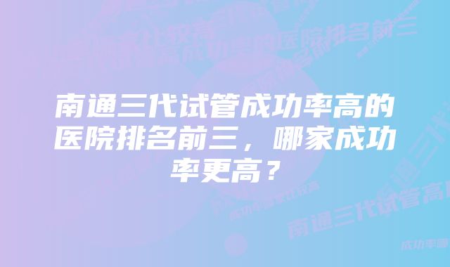 南通三代试管成功率高的医院排名前三，哪家成功率更高？