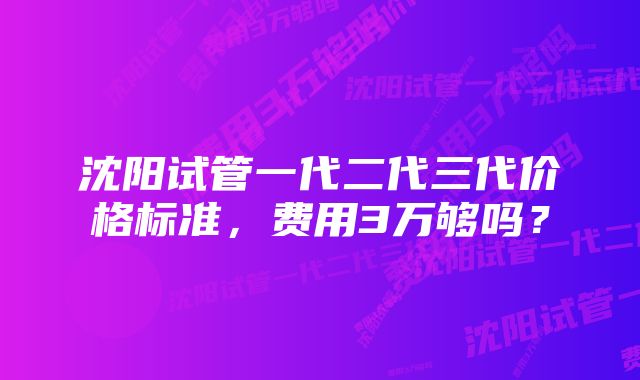 沈阳试管一代二代三代价格标准，费用3万够吗？