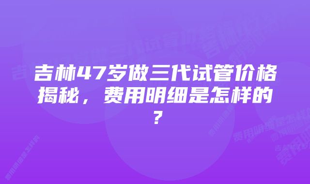 吉林47岁做三代试管价格揭秘，费用明细是怎样的？