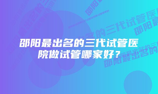 邵阳最出名的三代试管医院做试管哪家好？