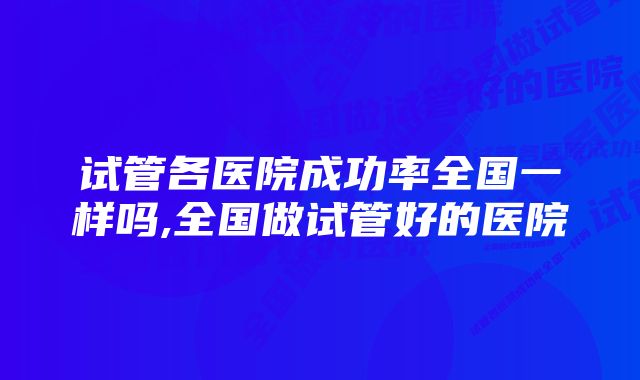 试管各医院成功率全国一样吗,全国做试管好的医院